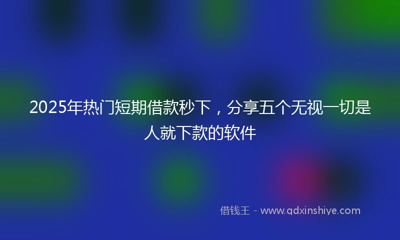 2025年热门短期借款秒下，分享五个无视一切是人就下款的软件