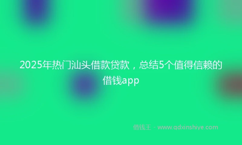 2025年热门汕头借款贷款，总结5个值得信赖的借钱app