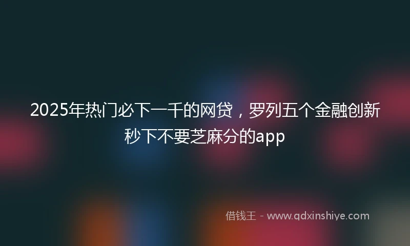 2025年热门必下一千的网贷，罗列五个金融创新秒下不要芝麻分的app