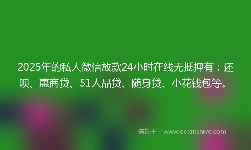 2025年的私人微信放款24小时在线无抵押有：还呗、惠商贷、51人品贷、随身贷、小花钱包等。