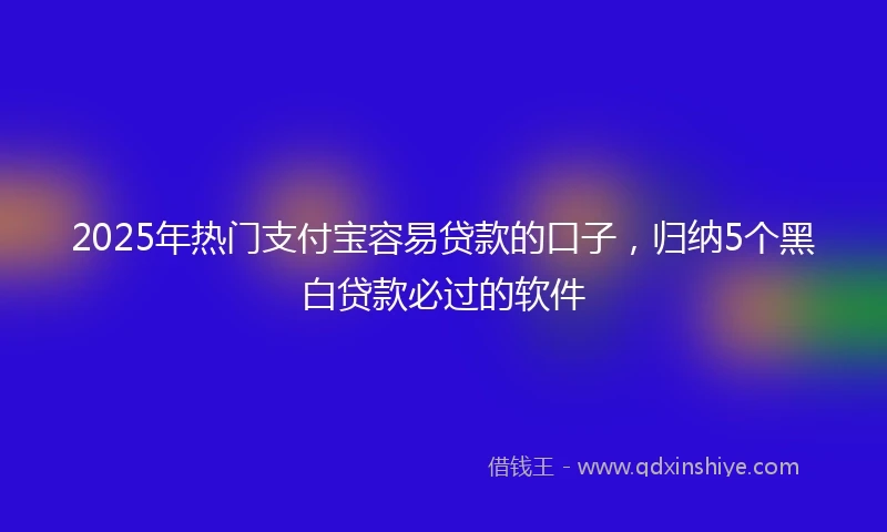 2025年热门支付宝容易贷款的口子，归纳5个黑白贷款必过的软件