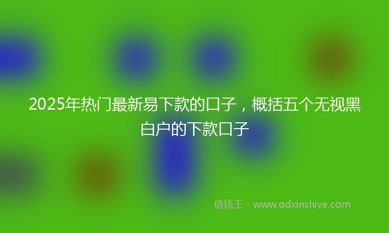 2025年热门最新易下款的口子，概括五个无视黑白户的下款口子