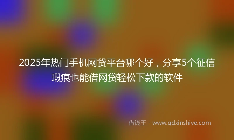 2025年热门手机网贷平台哪个好，分享5个征信瑕疵也能借网贷轻松下款的软件