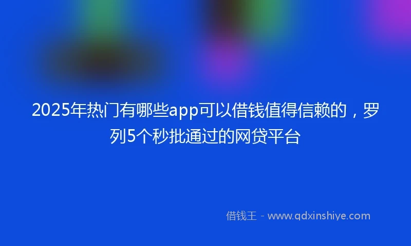 2025年热门有哪些app可以借钱值得信赖的，罗列5个秒批通过的网贷平台