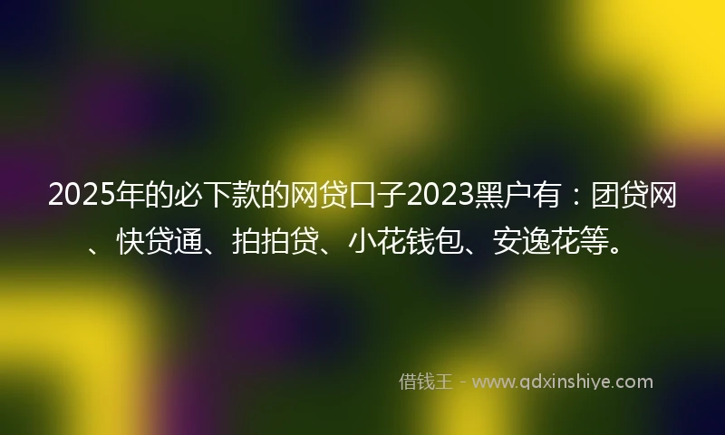 2025年的必下款的网贷口子2023黑户有：团贷网、快贷通、拍拍贷、小花钱包、安逸花等。