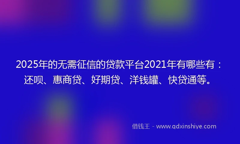 2025年的无需征信的贷款平台2021年有哪些有：还呗、惠商贷、好期贷、洋钱罐、快贷通等。