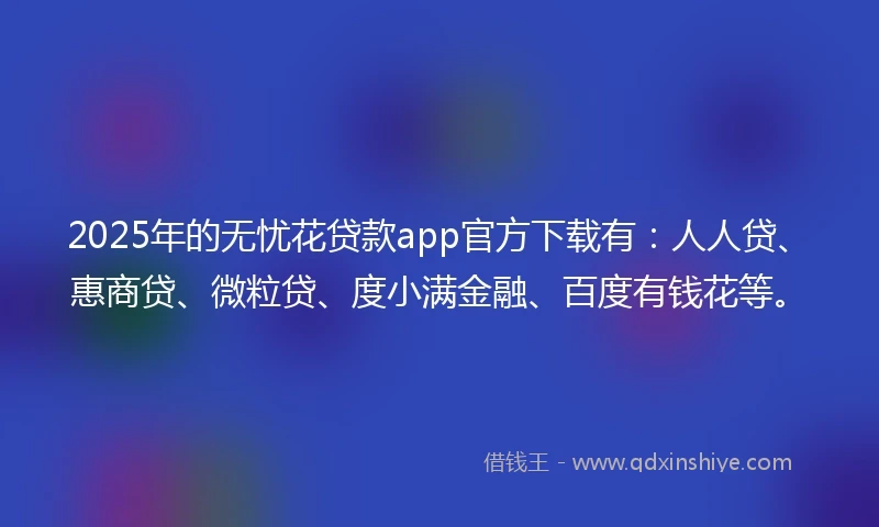 2025年的无忧花贷款app官方下载有：人人贷、惠商贷、微粒贷、度小满金融、百度有钱花等。