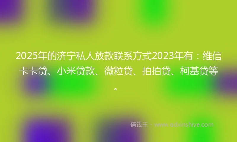 2025年的济宁私人放款联系方式2023年有：维信卡卡贷、小米贷款、微粒贷、拍拍贷、柯基贷等。