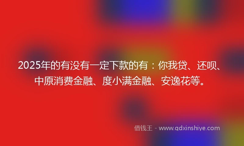 2025年的有没有一定下款的有：你我贷、还呗、中原消费金融、度小满金融、安逸花等。