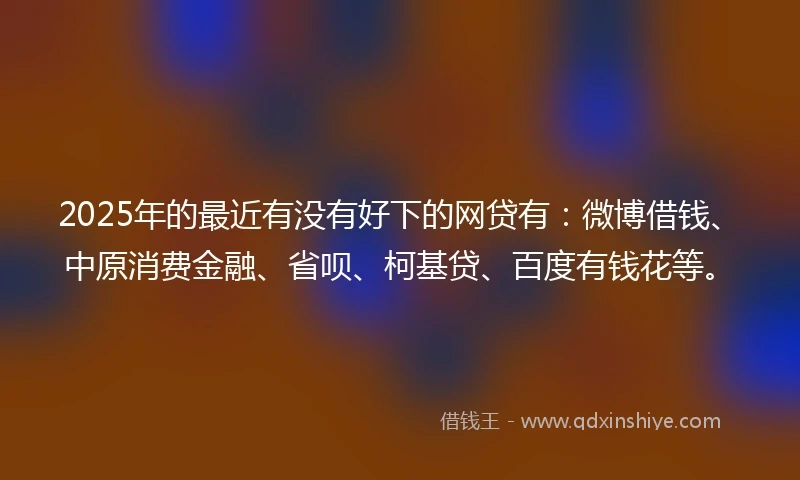 2025年的最近有没有好下的网贷有：微博借钱、中原消费金融、省呗、柯基贷、百度有钱花等。