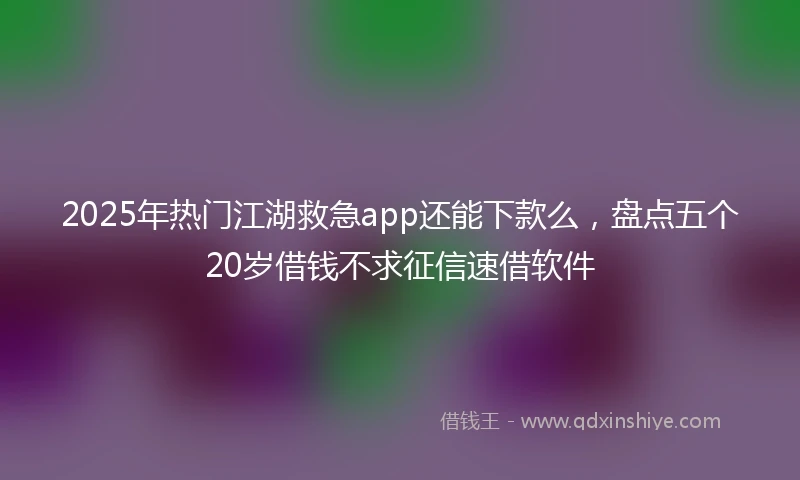 2025年热门江湖救急app还能下款么，盘点五个20岁借钱不求征信速借软件