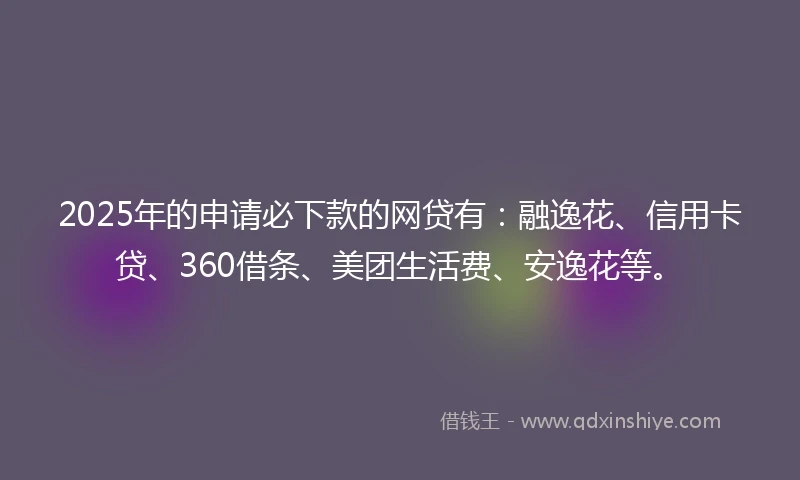 2025年的申请必下款的网贷有：融逸花、信用卡贷、360借条、美团生活费、安逸花等。