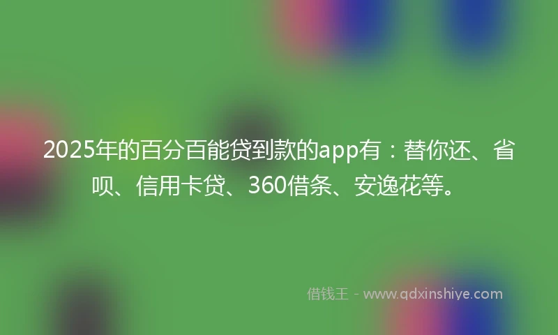 2025年的百分百能贷到款的app有：替你还、省呗、信用卡贷、360借条、安逸花等。