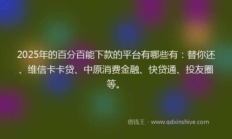 2025年的百分百能下款的平台有哪些有：替你还、维信卡卡贷、中原消费金融、快贷通、投友圈等。