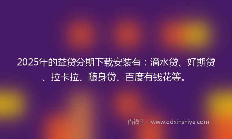 2025年的益贷分期下载安装有：滴水贷、好期贷、拉卡拉、随身贷、百度有钱花等。