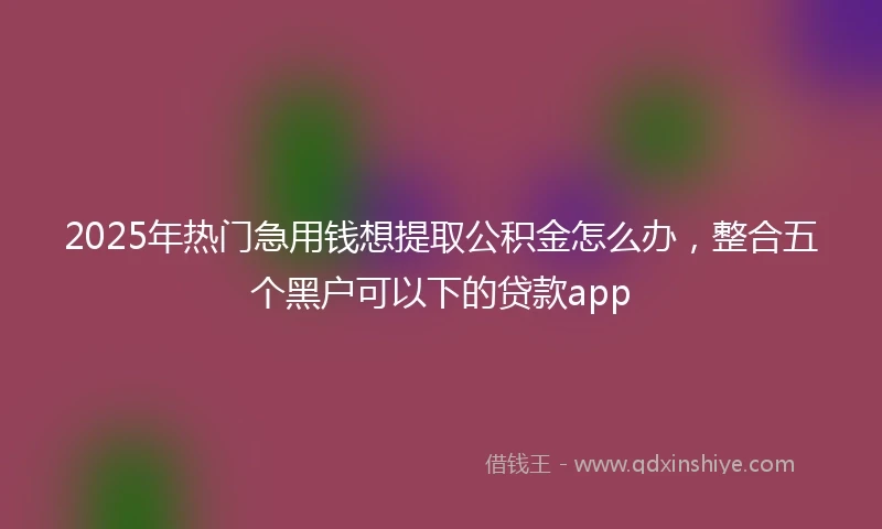 2025年热门急用钱想提取公积金怎么办，整合五个黑户可以下的贷款app