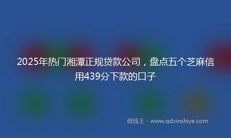 2025年热门湘潭正规贷款公司，盘点五个芝麻信用439分下款的口子