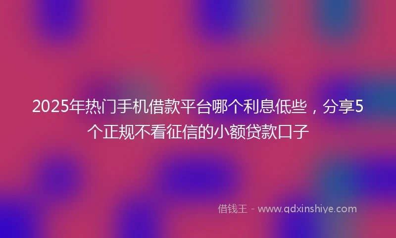 2025年热门手机借款平台哪个利息低些，分享5个正规不看征信的小额贷款口子