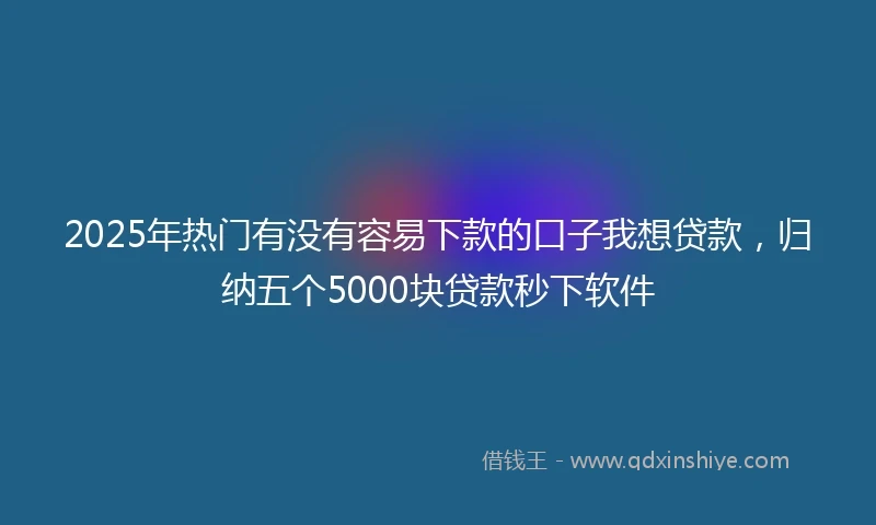 2025年热门有没有容易下款的口子我想贷款，归纳五个5000块贷款秒下软件