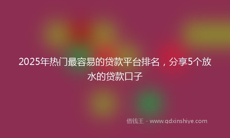 2025年热门最容易的贷款平台排名，分享5个放水的贷款口子