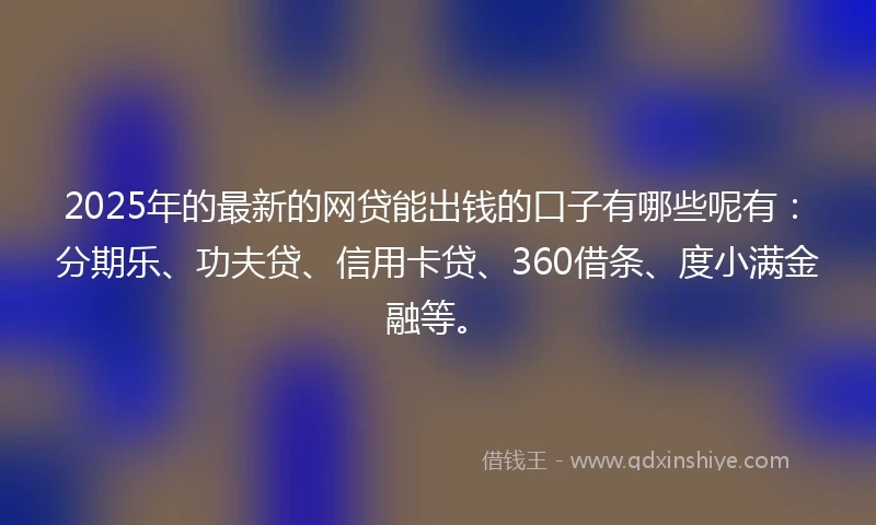 2025年的最新的网贷能出钱的口子有哪些呢有：分期乐、功夫贷、信用卡贷、360借条、度小满金融等。