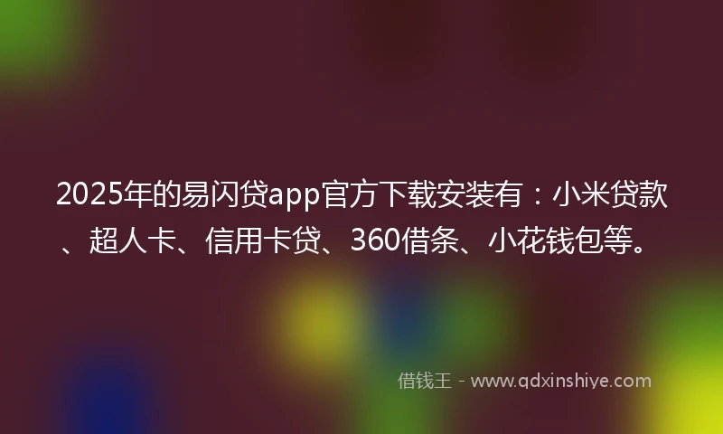2025年的易闪贷app官方下载安装有：小米贷款、超人卡、信用卡贷、360借条、小花钱包等。