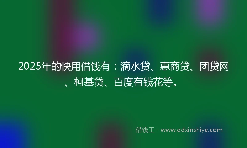 2025年的快用借钱有：滴水贷、惠商贷、团贷网、柯基贷、百度有钱花等。