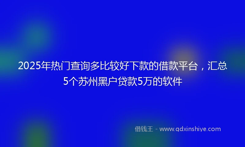 2025年热门查询多比较好下款的借款平台，汇总5个苏州黑户贷款5万的软件