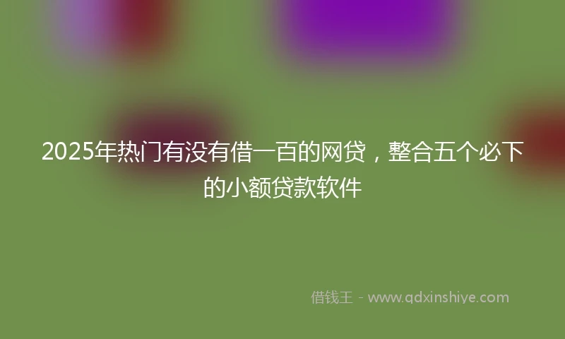 2025年热门有没有借一百的网贷，整合五个必下的小额贷款软件