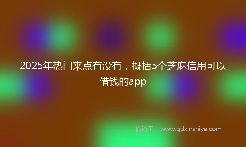2025年热门来点有没有，概括5个芝麻信用可以借钱的app