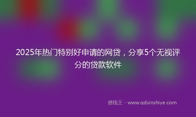 2025年热门特别好申请的网贷，分享5个无视评分的贷款软件