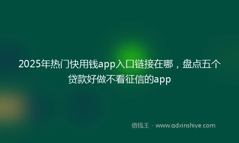 2025年热门快用钱app入口链接在哪，盘点五个贷款好做不看征信的app