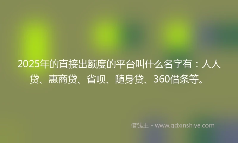 2025年的直接出额度的平台叫什么名字有：人人贷、惠商贷、省呗、随身贷、360借条等。