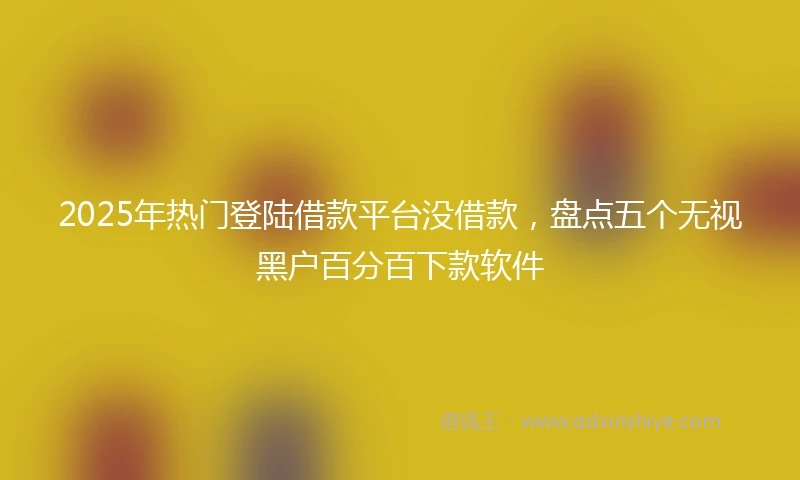 2025年热门登陆借款平台没借款，盘点五个无视黑户百分百下款软件