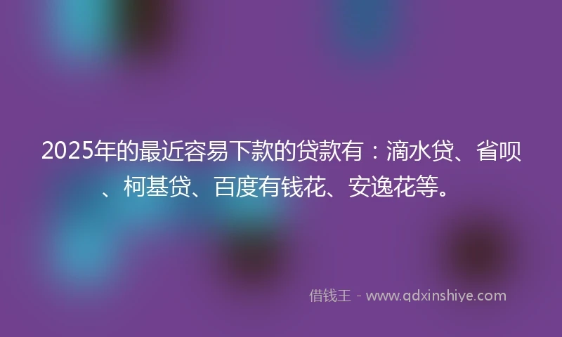 2025年的最近容易下款的贷款有：滴水贷、省呗、柯基贷、百度有钱花、安逸花等。