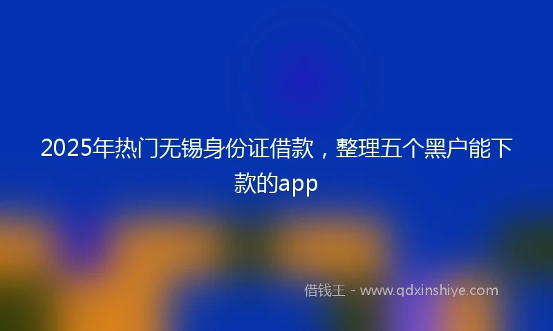 2025年热门无锡身份证借款，整理五个黑户能下款的app