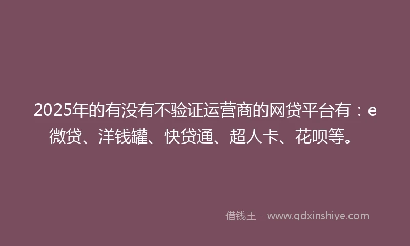2025年的有没有不验证运营商的网贷平台有：e微贷、洋钱罐、快贷通、超人卡、花呗等。