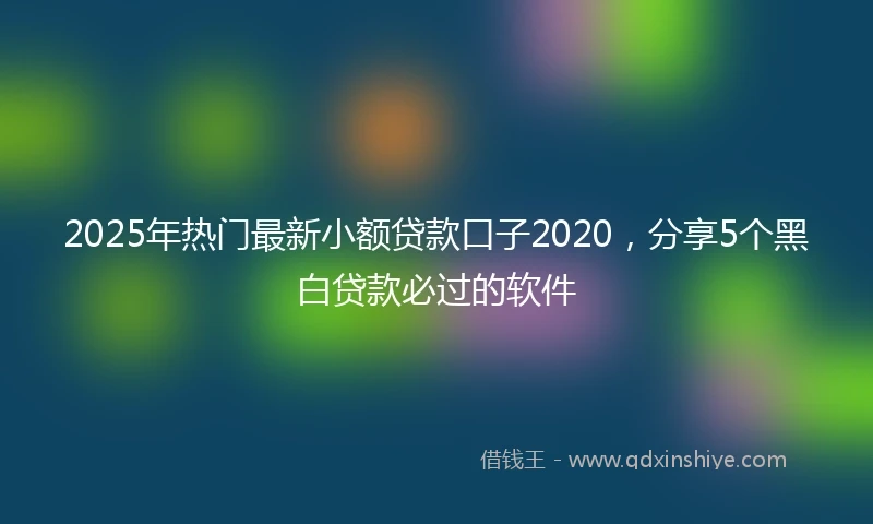 2025年热门最新小额贷款口子2020，分享5个黑白贷款必过的软件