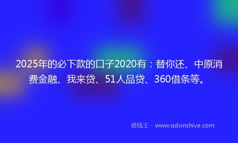2025年的必下款的口子2020有：替你还、中原消费金融、我来贷、51人品贷、360借条等。