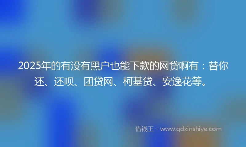 2025年的有没有黑户也能下款的网贷啊有：替你还、还呗、团贷网、柯基贷、安逸花等。