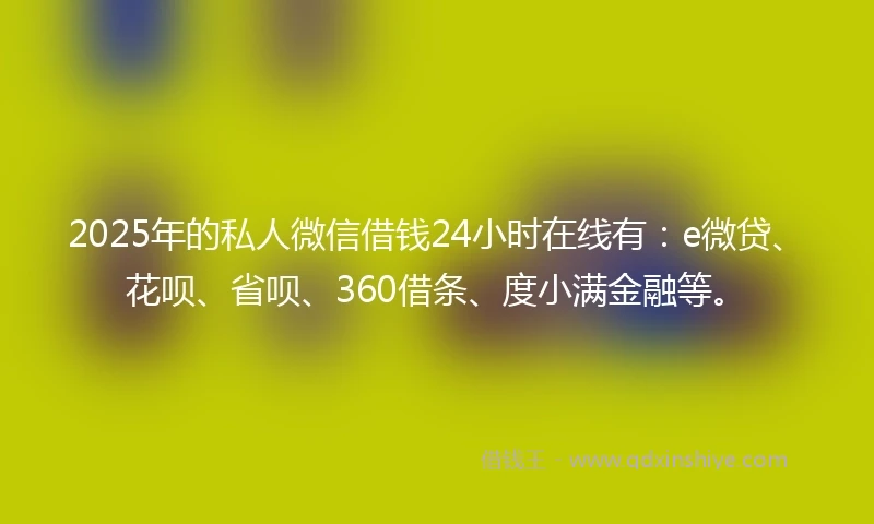 2025年的私人微信借钱24小时在线有：e微贷、花呗、省呗、360借条、度小满金融等。