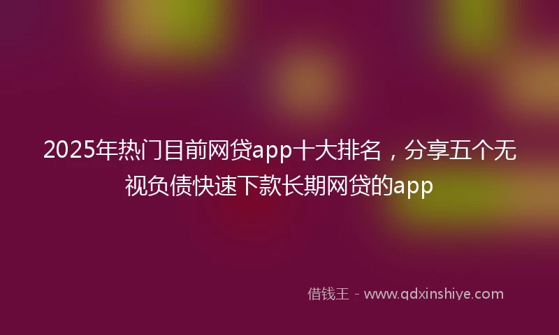 2025年热门目前网贷app十大排名，分享五个无视负债快速下款长期网贷的app