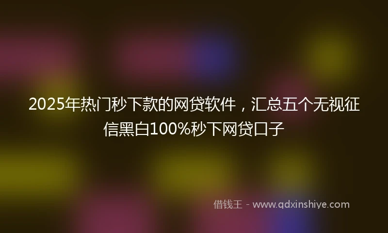 2025年热门秒下款的网贷软件，汇总五个无视征信黑白100%秒下网贷口子