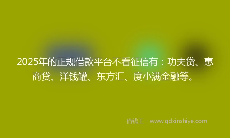 2025年的正规借款平台不看征信有：功夫贷、惠商贷、洋钱罐、东方汇、度小满金融等。