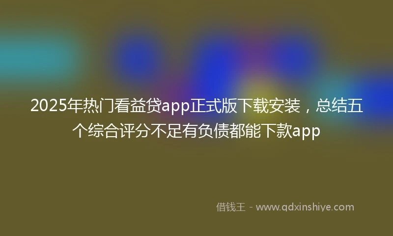 2025年热门看益贷app正式版下载安装，总结五个综合评分不足有负债都能下款app