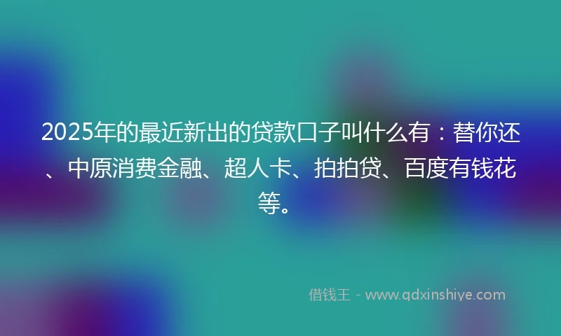2025年的最近新出的贷款口子叫什么有：替你还、中原消费金融、超人卡、拍拍贷、百度有钱花等。