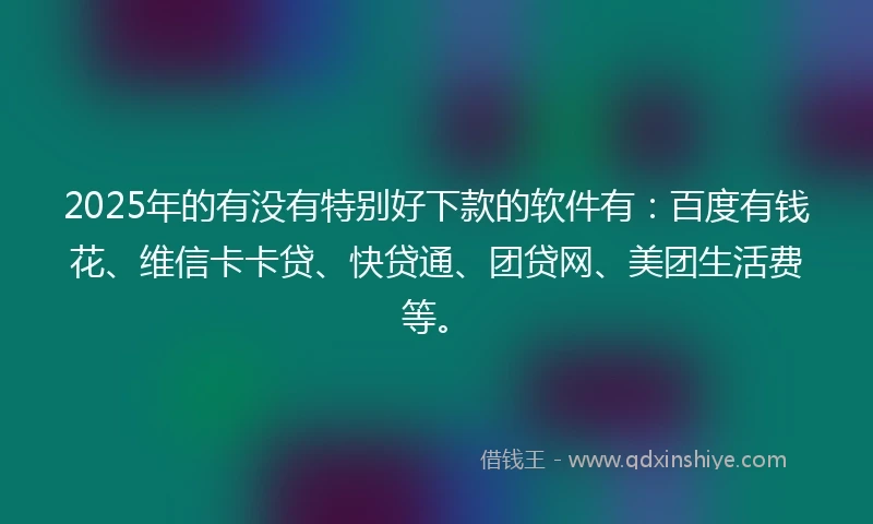 2025年的有没有特别好下款的软件有：百度有钱花、维信卡卡贷、快贷通、团贷网、美团生活费等。