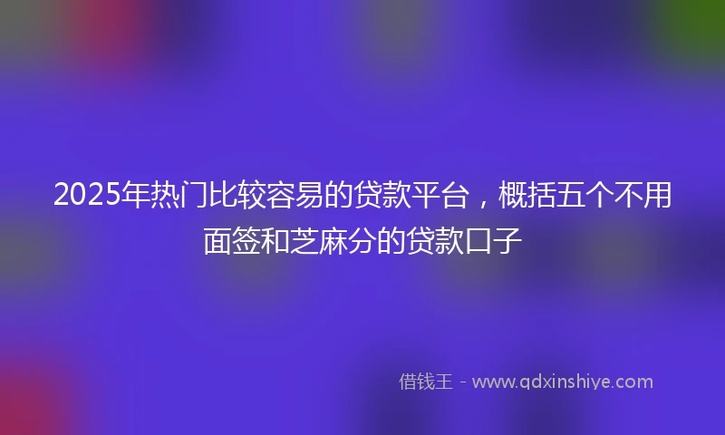 2025年热门比较容易的贷款平台，概括五个不用面签和芝麻分的贷款口子