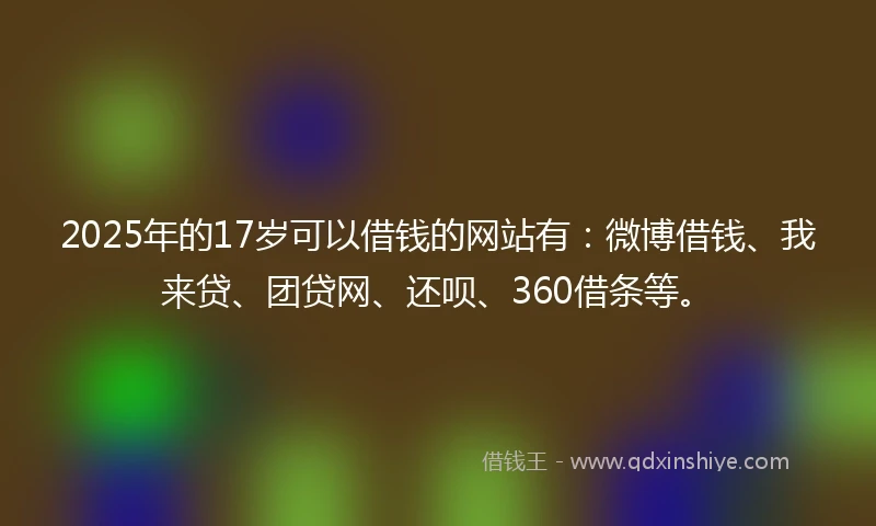 2025年的17岁可以借钱的网站有：微博借钱、我来贷、团贷网、还呗、360借条等。
