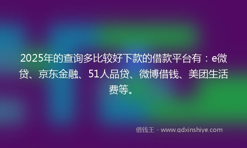 2025年的查询多比较好下款的借款平台有：e微贷、京东金融、51人品贷、微博借钱、美团生活费等。
